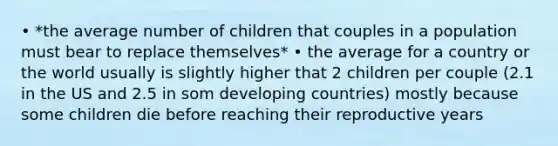 • *the average number of children that couples in a population must bear to replace themselves* • the average for a country or the world usually is slightly higher that 2 children per couple (2.1 in the US and 2.5 in som developing countries) mostly because some children die before reaching their reproductive years