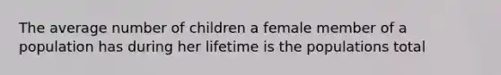 The average number of children a female member of a population has during her lifetime is the populations total