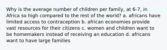 Why is the average number of children per family, at 6-7, in Africa so high compared to the rest of the world? a. africans have limited access to contraception b. african economies provide vast resources for their citizens c. women and children want to be homemakers instead of receiving an education d. africans want to have large families