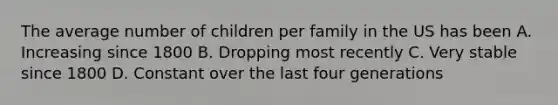 The average number of children per family in the US has been A. Increasing since 1800 B. Dropping most recently C. Very stable since 1800 D. Constant over the last four generations