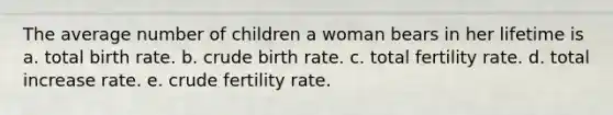 The average number of children a woman bears in her lifetime is a. total birth rate. b. crude birth rate. c. total fertility rate. d. total increase rate. e. crude fertility rate.