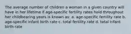 The average number of children a woman in a given country will have in her lifetime if age-specific fertility rates hold throughout her childbearing years is known as: a. age-specific fertility rate b. age-specific infant birth rate c. total fertility rate d. total infant birth rate