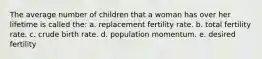 The average number of children that a woman has over her lifetime is called the: a. replacement fertility rate. b. total fertility rate. c. crude birth rate. d. population momentum. e. desired fertility