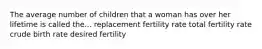 The average number of children that a woman has over her lifetime is called the... replacement fertility rate total fertility rate crude birth rate desired fertility