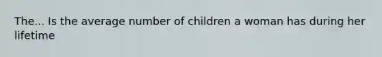 The... Is the average number of children a woman has during her lifetime