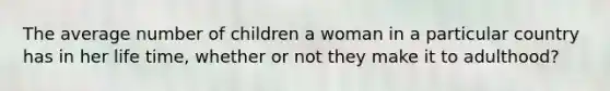 The average number of children a woman in a particular country has in her life time, whether or not they make it to adulthood?