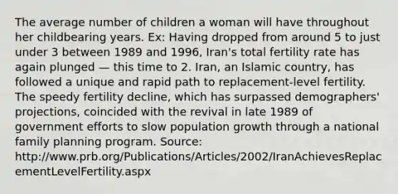 The average number of children a woman will have throughout her childbearing years. Ex: Having dropped from around 5 to just under 3 between 1989 and 1996, Iran's total fertility rate has again plunged — this time to 2. Iran, an Islamic country, has followed a unique and rapid path to replacement-level fertility. The speedy fertility decline, which has surpassed demographers' projections, coincided with the revival in late 1989 of government efforts to slow population growth through a national family planning program. Source: http://www.prb.org/Publications/Articles/2002/IranAchievesReplacementLevelFertility.aspx