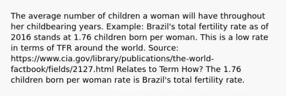 The average number of children a woman will have throughout her childbearing years. Example: Brazil's total fertility rate as of 2016 stands at 1.76 children born per woman. This is a low rate in terms of TFR around the world. Source: https://www.cia.gov/library/publications/the-world-factbook/fields/2127.html Relates to Term How? The 1.76 children born per woman rate is Brazil's total fertility rate.