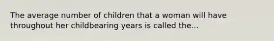 The average number of children that a woman will have throughout her childbearing years is called the...