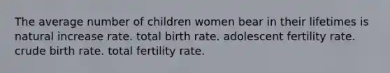 The average number of children women bear in their lifetimes is natural increase rate. total birth rate. adolescent fertility rate. crude birth rate. total fertility rate.