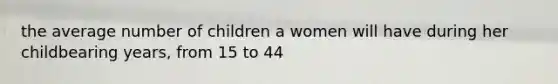 the average number of children a women will have during her childbearing years, from 15 to 44