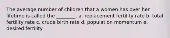 The average number of children that a women has over her lifetime is called the ________. a. replacement fertility rate b. total fertility rate c. crude birth rate d. population momentum e. desired fertility