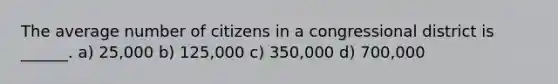 The average number of citizens in a congressional district is ______. a) 25,000 b) 125,000 c) 350,000 d) 700,000