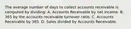 The average number of days to collect accounts receivable is computed by dividing: A. Accounts Receivable by net income. B. 365 by the accounts receivable turnover ratio. C. Accounts Receivable by 365. D. Sales divided by Accounts Receivable.