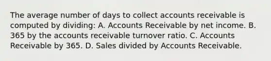 The average number of days to collect accounts receivable is computed by dividing: A. Accounts Receivable by net income. B. 365 by the accounts receivable turnover ratio. C. Accounts Receivable by 365. D. Sales divided by Accounts Receivable.