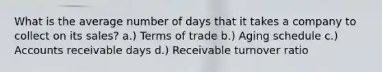 What is the average number of days that it takes a company to collect on its sales? a.) Terms of trade b.) Aging schedule c.) Accounts receivable days d.) Receivable turnover ratio