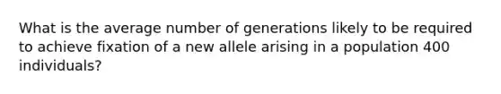 What is the average number of generations likely to be required to achieve fixation of a new allele arising in a population 400 individuals?