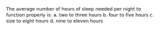 The average number of hours of sleep needed per night to function properly is: a. two to three hours b. four to five hours c. size to eight hours d. nine to eleven hours