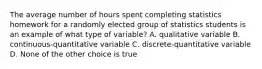 The average number of hours spent completing statistics homework for a randomly elected group of statistics students is an example of what type of variable? A. qualitative variable B. continuous-quantitative variable C. discrete-quantitative variable D. None of the other choice is true