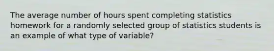 The average number of hours spent completing statistics homework for a randomly selected group of statistics students is an example of what type of variable?