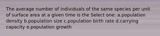 The average number of individuals of the same species per unit of surface area at a given time is the Select one: a.population density b.population size c.population birth rate d.carrying capacity e.population growth