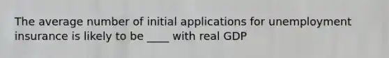 The average number of initial applications for unemployment insurance is likely to be ____ with real GDP