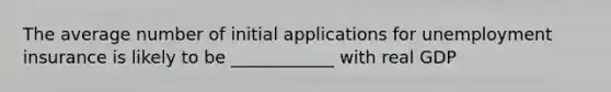 The average number of initial applications for unemployment insurance is likely to be ____________ with real GDP