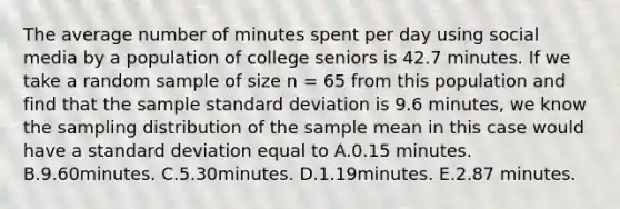 The average number of minutes spent per day using social media by a population of college seniors is 42.7 minutes. If we take a random sample of size n = 65 from this population and find that the sample standard deviation is 9.6 minutes, we know the sampling distribution of the sample mean in this case would have a standard deviation equal to A.0.15 minutes. B.9.60minutes. C.5.30minutes. D.1.19minutes. E.2.87 minutes.