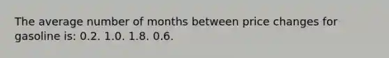 The average number of months between price changes for gasoline is: 0.2. 1.0. 1.8. 0.6.