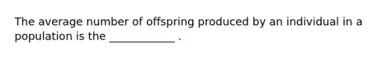 The average number of offspring produced by an individual in a population is the ____________ .