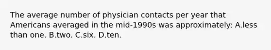 The average number of physician contacts per year that Americans averaged in the mid-1990s was approximately: A.less than one. B.two. C.six. D.ten.