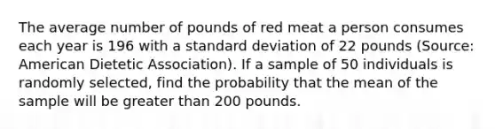 The average number of pounds of red meat a person consumes each year is 196 with a standard deviation of 22 pounds (Source: American Dietetic Association). If a sample of 50 individuals is randomly selected, find the probability that the mean of the sample will be greater than 200 pounds.