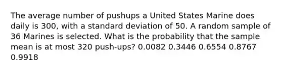 The average number of pushups a United States Marine does daily is 300, with a standard deviation of 50. A random sample of 36 Marines is selected. What is the probability that the sample mean is at most 320 push-ups? 0.0082 0.3446 0.6554 0.8767 0.9918