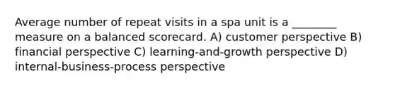 Average number of repeat visits in a spa unit is a ________ measure on a balanced scorecard. A) customer perspective B) financial perspective C) learning-and-growth perspective D) internal-business-process perspective