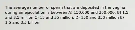 The average number of sperm that are deposited in the vagina during an ejaculation is between A) 150,000 and 350,000. B) 1.5 and 3.5 million C) 15 and 35 million. D) 150 and 350 million E) 1.5 and 3.5 billion