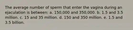 The average number of sperm that enter the vagina during an ejaculation is between: a. 150,000 and 350,000. b. 1.5 and 3.5 million. c. 15 and 35 million. d. 150 and 350 million. e. 1.5 and 3.5 billion.