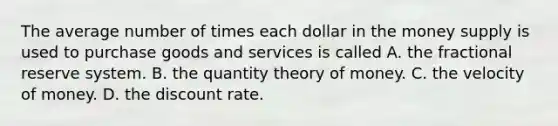 The average number of times each dollar in the money supply is used to purchase goods and services is called A. the fractional reserve system. B. the quantity theory of money. C. the velocity of money. D. the discount rate.