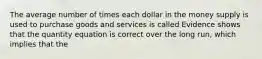 The average number of times each dollar in the money supply is used to purchase goods and services is called Evidence shows that the quantity equation is correct over the long​ run, which implies that the