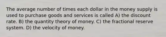 The average number of times each dollar in the money supply is used to purchase goods and services is called A) the discount rate. B) the quantity theory of money. C) the fractional reserve system. D) the velocity of money.