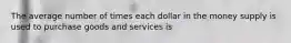 The average number of times each dollar in the money supply is used to purchase goods and services is