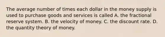 The average number of times each dollar in the money supply is used to purchase goods and services is called A. the fractional reserve system. B. the velocity of money. C. the discount rate. D. the quantity theory of money.