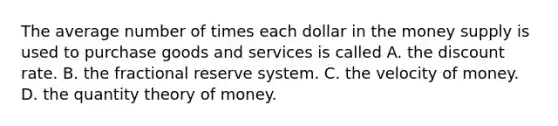 The average number of times each dollar in the money supply is used to purchase goods and services is called A. the discount rate. B. the fractional reserve system. C. the velocity of money. D. the quantity theory of money.