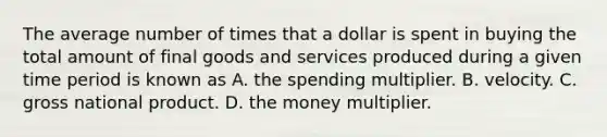 The average number of times that a dollar is spent in buying the total amount of final goods and services produced during a given time period is known as A. the spending multiplier. B. velocity. C. gross national product. D. the money multiplier.