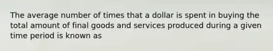 The average number of times that a dollar is spent in buying the total amount of final goods and services produced during a given time period is known as