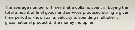 The average number of times that a dollar is spent in buying the total amount of final goods and services produced during a given time period is known as: a. velocity b. spending multiplier c. gross national product d. the money multiplier