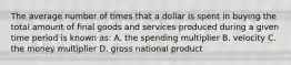 The average number of times that a dollar is spent in buying the total amount of final goods and services produced during a given time period is known as: A. the spending multiplier B. velocity C. the money multiplier D. gross national product