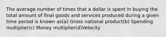 The average number of times that a dollar is spent in buying the total amount of final goods and services produced during a given time period is known as(a) Gross national product(b) Spending multiplier(c) Money multiplier(d)Velocity