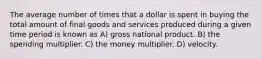 The average number of times that a dollar is spent in buying the total amount of final goods and services produced during a given time period is known as A) gross national product. B) the spending multiplier. C) the money multiplier. D) velocity.