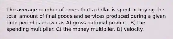 The average number of times that a dollar is spent in buying the total amount of final goods and services produced during a given time period is known as A) gross national product. B) the spending multiplier. C) the money multiplier. D) velocity.