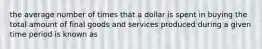 the average number of times that a dollar is spent in buying the total amount of final goods and services produced during a given time period is known as